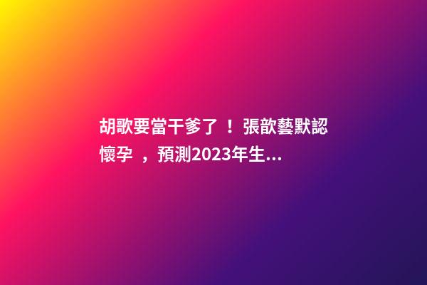 胡歌要當干爹了！張歆藝默認懷孕，預測2023年生兒子機率高！